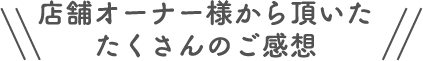 店舗オーナー様から頂いたたくさんのご感想
